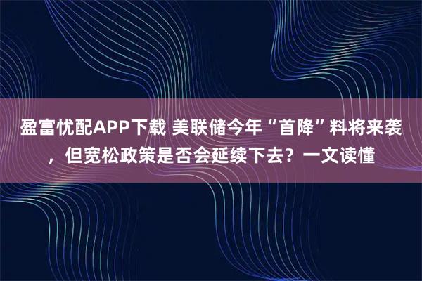 盈富忧配APP下载 美联储今年“首降”料将来袭，但宽松政策是否会延续下去？一文读懂