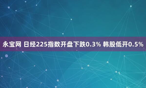永宝网 日经225指数开盘下跌0.3% 韩股低开0.5%