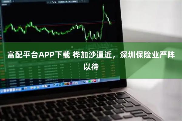 富配平台APP下载 桦加沙逼近，深圳保险业严阵以待