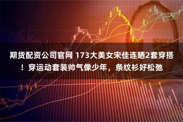 期货配资公司官网 173大美女宋佳连晒2套穿搭！穿运动套装帅气像少年，条纹衫好松弛