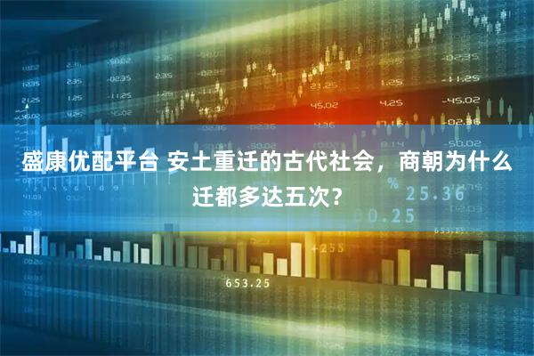 盛康优配平台 安土重迁的古代社会，商朝为什么迁都多达五次？