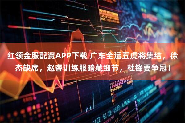 红领金服配资APP下载 广东全运五虎将集结，徐杰缺席，赵睿训练服暗藏细节，杜锋要争冠！