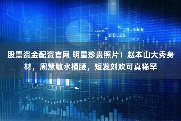 股票资金配资官网 明星珍贵照片！赵本山大秀身材，周慧敏水桶腰，短发刘欢可真稀罕