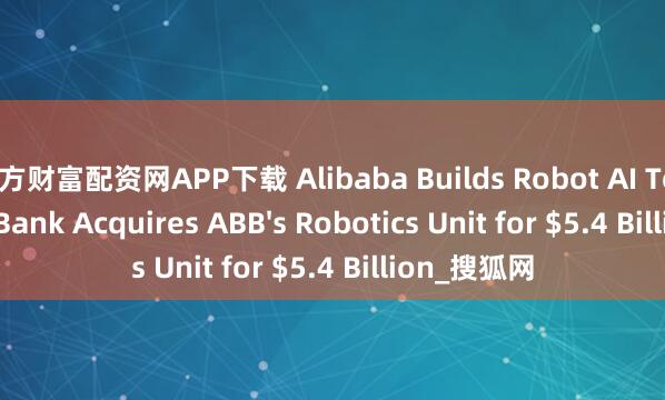 东方财富配资网APP下载 Alibaba Builds Robot AI Team as SoftBank Acquires ABB's Robotics Unit for $5.4 Billion_搜狐网