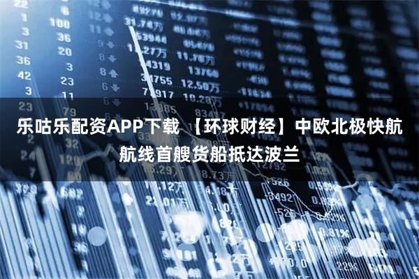 乐咕乐配资APP下载 【环球财经】中欧北极快航航线首艘货船抵达波兰