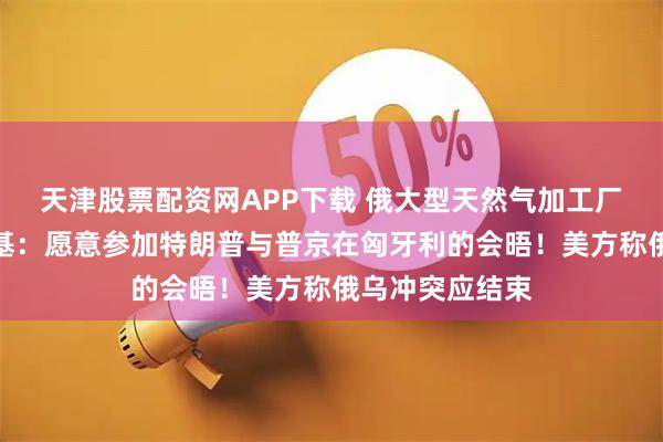 天津股票配资网APP下载 俄大型天然气加工厂遭袭！泽连斯基：愿意参加特朗普与普京在匈牙利的会晤！美方称俄乌冲突应结束