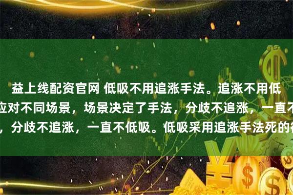 益上线配资官网 低吸不用追涨手法。追涨不用低吸的手法。低吸和追涨应对不同场景，场景决定了手法，分歧不追涨，一直不低吸。低吸采用追涨手法死的很惨。