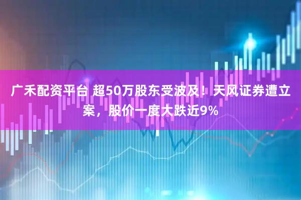 广禾配资平台 超50万股东受波及！天风证券遭立案，股价一度大跌近9%