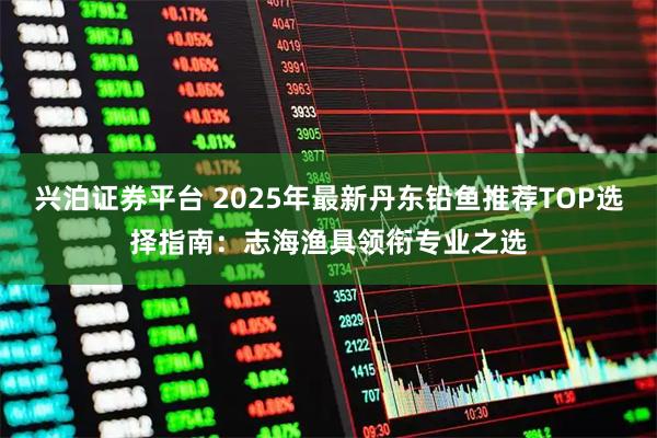 兴泊证券平台 2025年最新丹东铅鱼推荐TOP选择指南：志海渔具领衔专业之选