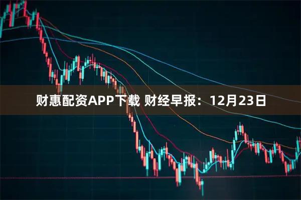 财惠配资APP下载 财经早报：12月23日