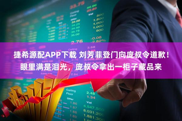 捷希源配APP下载 刘芳菲登门向庞叔令道歉！眼里满是泪光，庞叔令拿出一柜子藏品来