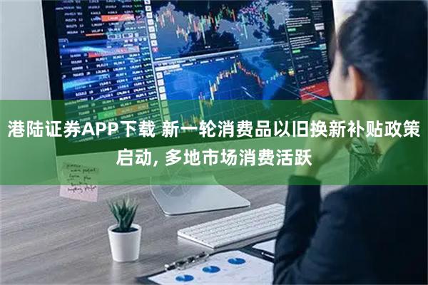 港陆证券APP下载 新一轮消费品以旧换新补贴政策启动, 多地市场消费活跃