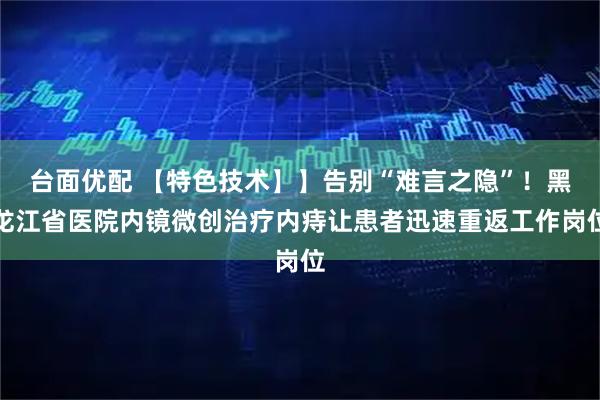 台面优配 【特色技术】】告别“难言之隐”！黑龙江省医院内镜微创治疗内痔让患者迅速重返工作岗位