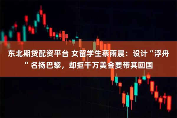 东北期货配资平台 女留学生蔡雨晨：设计“浮舟”名扬巴黎，却拒千万美金要带其回国
