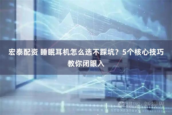 宏泰配资 睡眠耳机怎么选不踩坑？5个核心技巧教你闭眼入