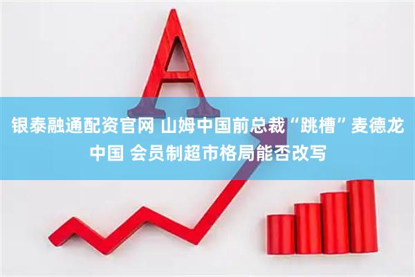 银泰融通配资官网 山姆中国前总裁“跳槽”麦德龙中国 会员制超市格局能否改写