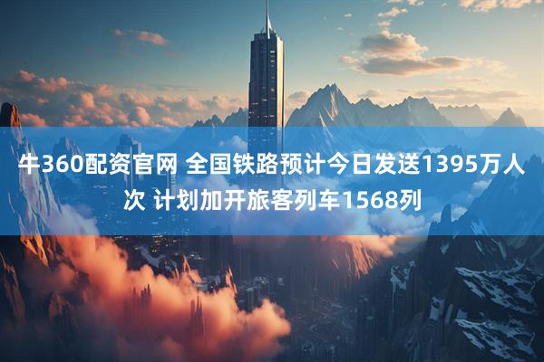 牛360配资官网 全国铁路预计今日发送1395万人次 计划加开旅客列车1568列