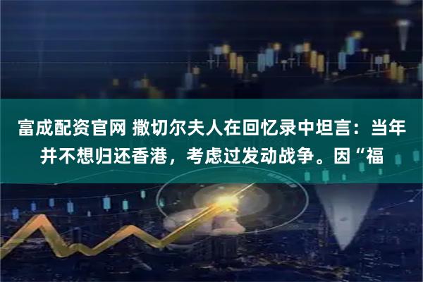 富成配资官网 撒切尔夫人在回忆录中坦言：当年并不想归还香港，考虑过发动战争。因“福