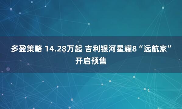 多盈策略 14.28万起 吉利银河星耀8“远航家”开启预售