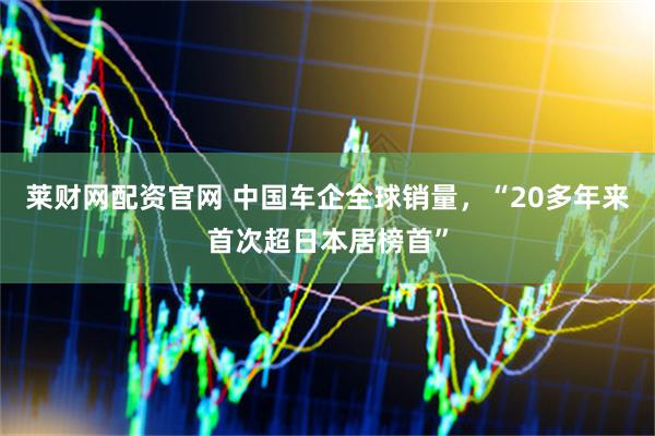 莱财网配资官网 中国车企全球销量，“20多年来首次超日本居榜首”