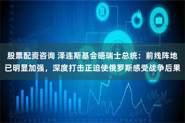 股票配资咨询 泽连斯基会晤瑞士总统：前线阵地已明显加强，深度打击正迫使俄罗斯感受战争后果