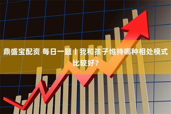 鼎盛宝配资 每日一题丨我和孩子维持哪种相处模式比较好？