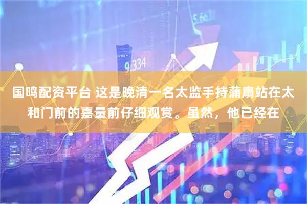 国鸣配资平台 这是晚清一名太监手持蒲扇站在太和门前的嘉量前仔细观赏。虽然，他已经在