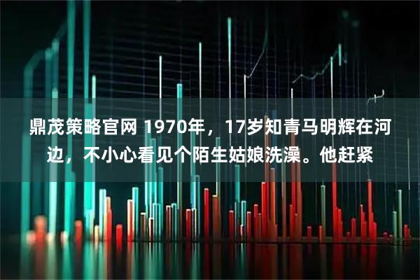 鼎茂策略官网 1970年，17岁知青马明辉在河边，不小心看见个陌生姑娘洗澡。他赶紧